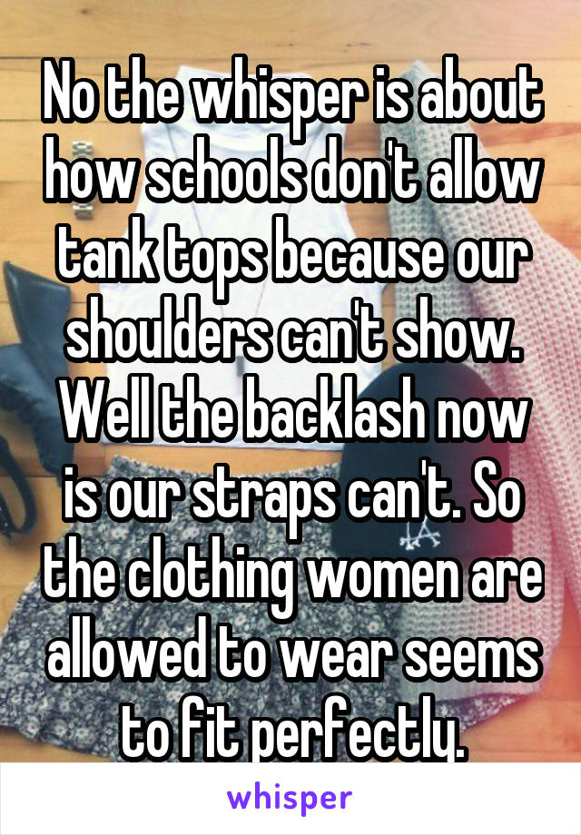 No the whisper is about how schools don't allow tank tops because our shoulders can't show. Well the backlash now is our straps can't. So the clothing women are allowed to wear seems to fit perfectly.