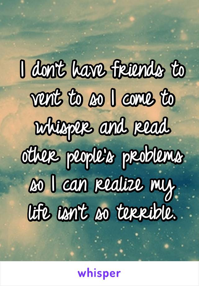 I don't have friends to vent to so I come to whisper and read other people's problems so I can realize my life isn't so terrible.