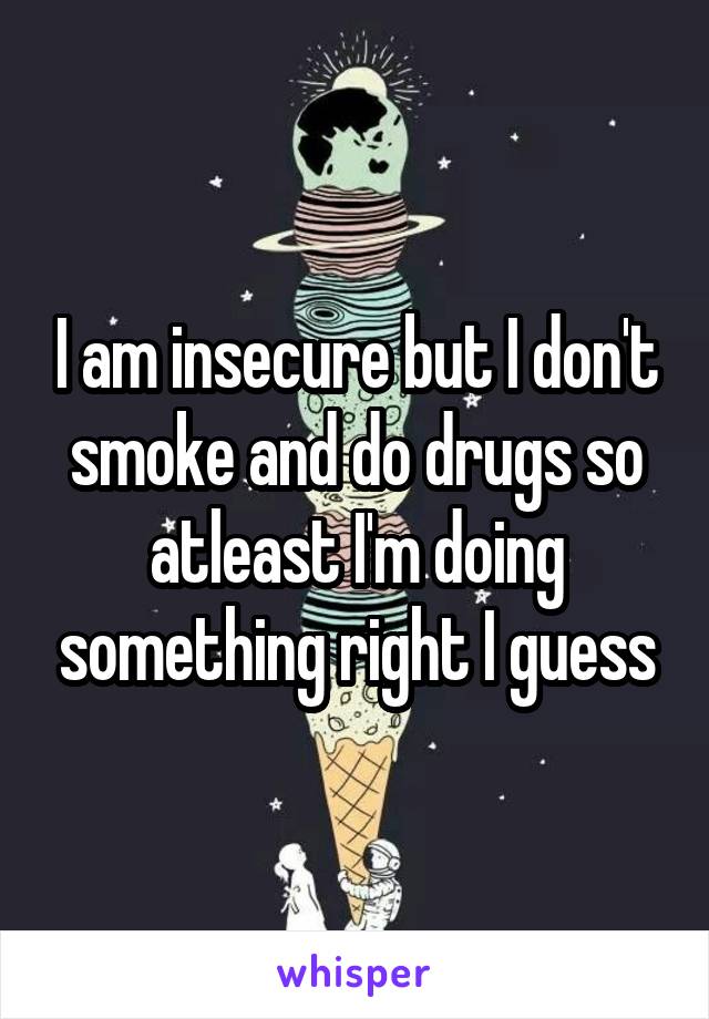 I am insecure but I don't smoke and do drugs so atleast I'm doing something right I guess