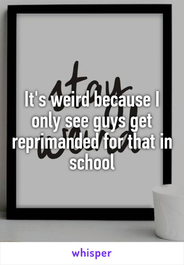 It's weird because I only see guys get reprimanded for that in school