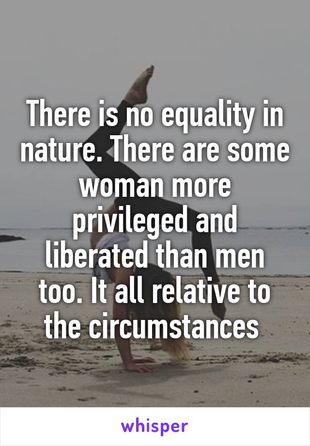 There is no equality in nature. There are some woman more privileged and liberated than men too. It all relative to the circumstances 