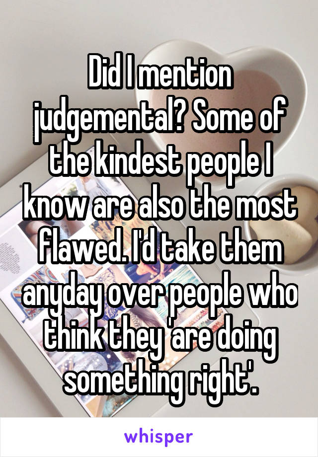 Did I mention judgemental? Some of the kindest people I know are also the most flawed. I'd take them anyday over people who think they 'are doing something right'.