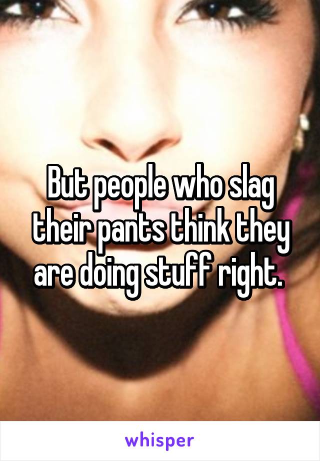 But people who slag their pants think they are doing stuff right. 