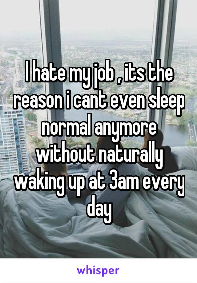 I hate my job , its the reason i cant even sleep normal anymore without naturally waking up at 3am every day