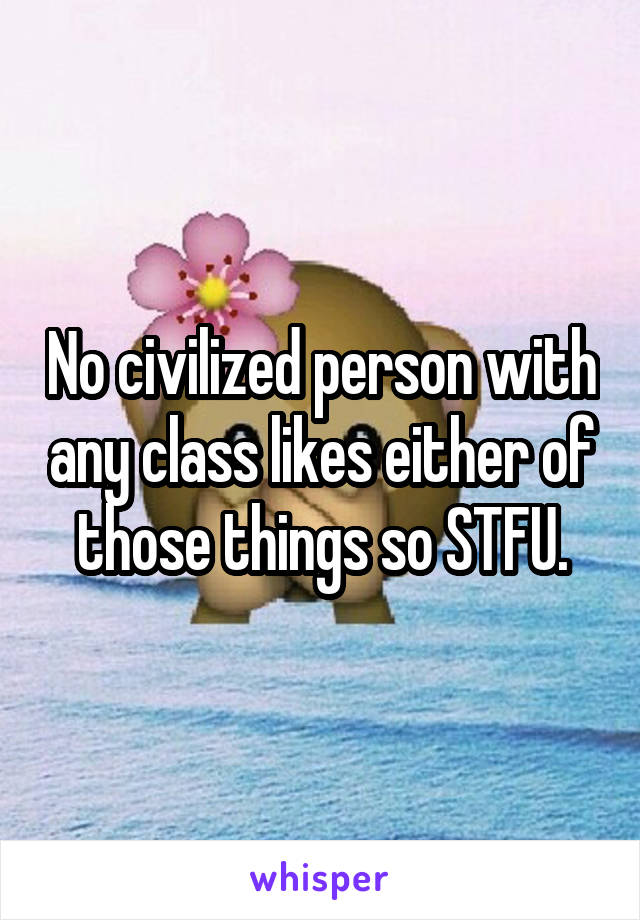 No civilized person with any class likes either of those things so STFU.