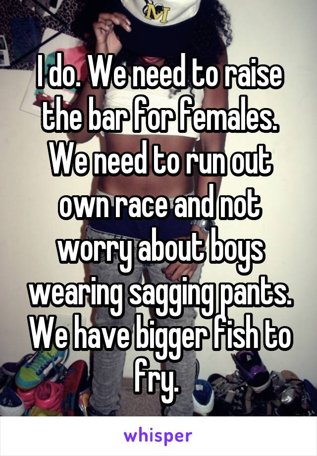 I do. We need to raise the bar for females. We need to run out own race and not worry about boys wearing sagging pants. We have bigger fish to fry. 