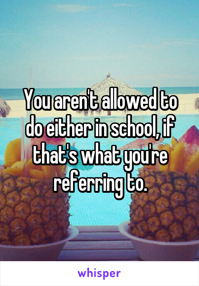 You aren't allowed to do either in school, if that's what you're referring to.