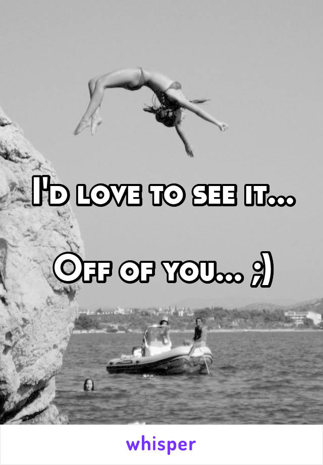 I'd love to see it...

Off of you... ;)