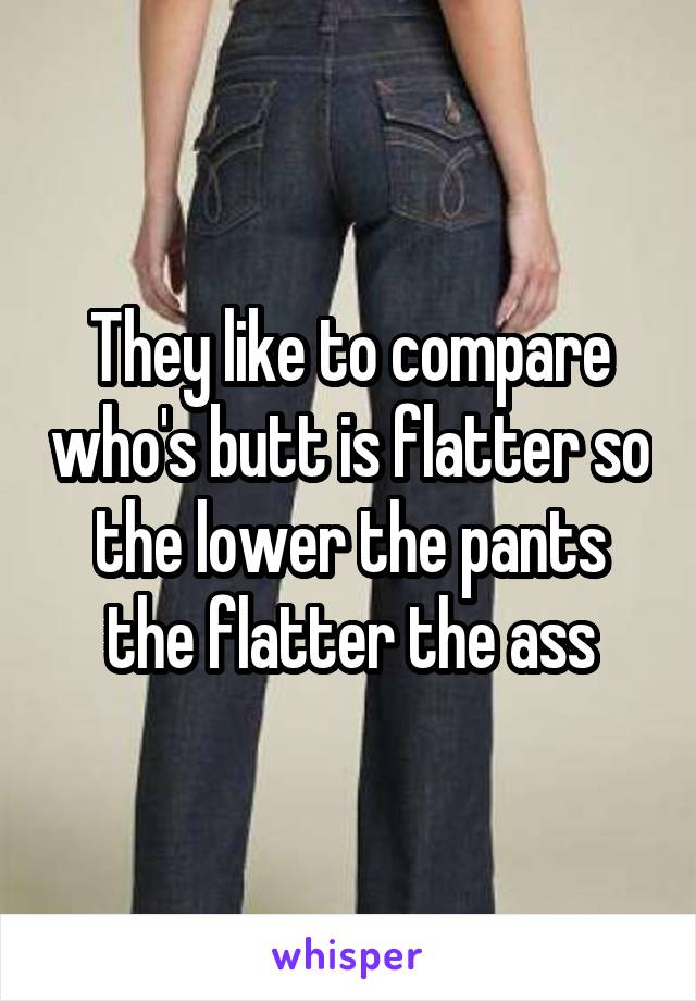 They like to compare who's butt is flatter so the lower the pants the flatter the ass