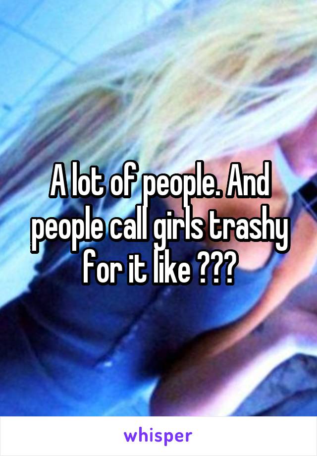 A lot of people. And people call girls trashy for it like ???