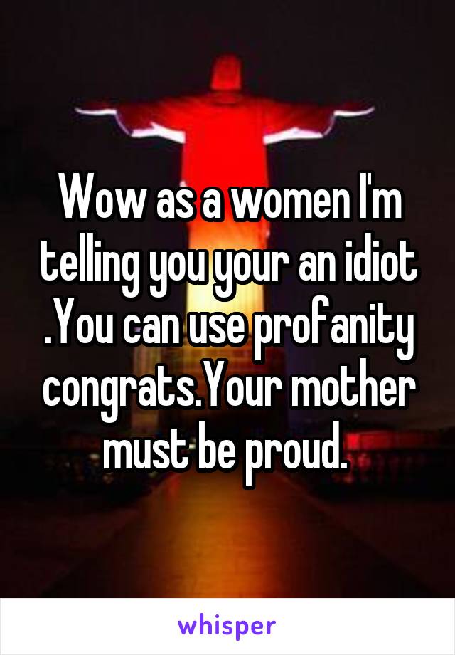 Wow as a women I'm telling you your an idiot .You can use profanity congrats.Your mother must be proud. 