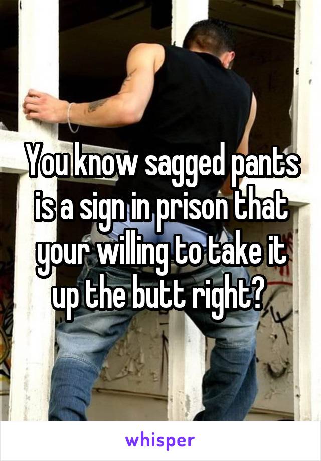 You know sagged pants is a sign in prison that your willing to take it up the butt right? 