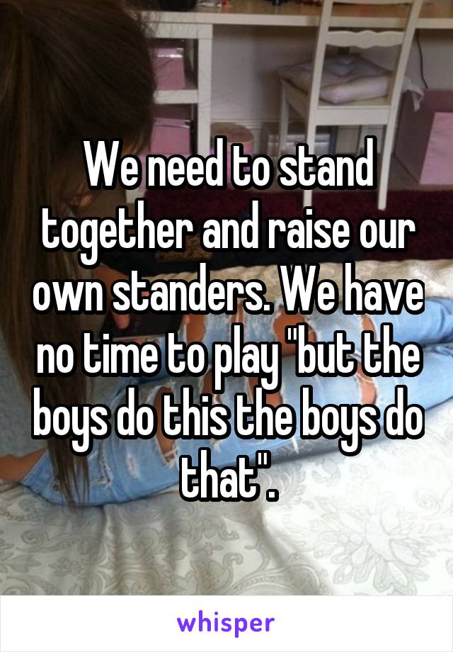 We need to stand together and raise our own standers. We have no time to play "but the boys do this the boys do that".