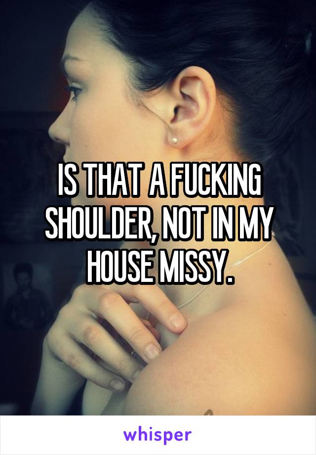 IS THAT A FUCKING SHOULDER, NOT IN MY HOUSE MISSY.