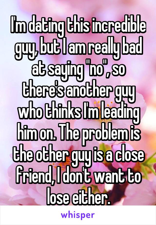 I'm dating this incredible guy, but I am really bad at saying "no", so there's another guy who thinks I'm leading him on. The problem is the other guy is a close friend, I don't want to lose either.