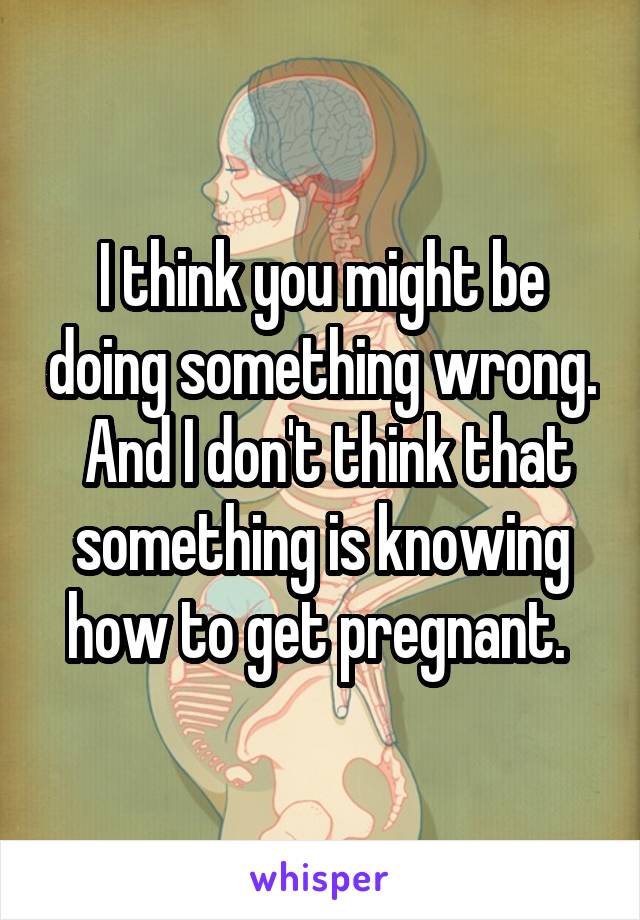 I think you might be doing something wrong.  And I don't think that something is knowing how to get pregnant. 