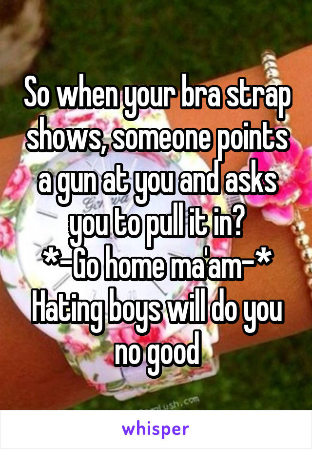 So when your bra strap shows, someone points a gun at you and asks you to pull it in?
*-Go home ma'am-*
Hating boys will do you no good