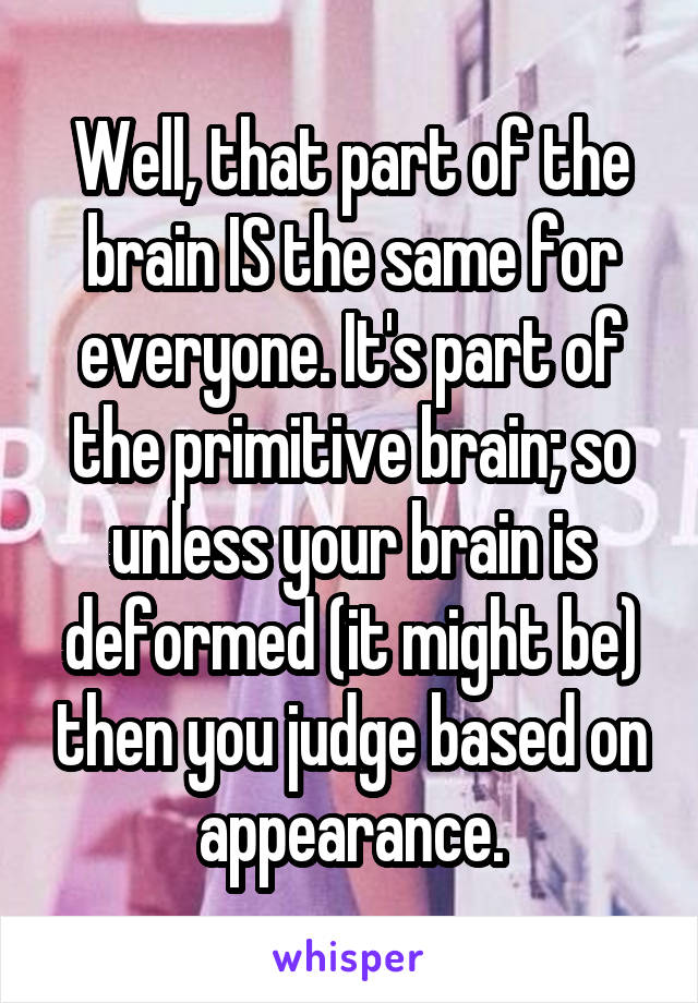 Well, that part of the brain IS the same for everyone. It's part of the primitive brain; so unless your brain is deformed (it might be) then you judge based on appearance.