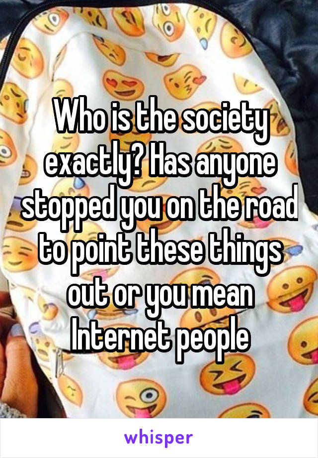 Who is the society exactly? Has anyone stopped you on the road to point these things out or you mean Internet people