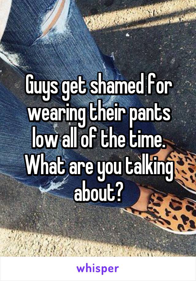 Guys get shamed for wearing their pants low all of the time. What are you talking about?