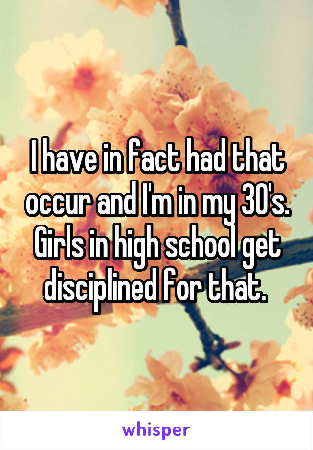 I have in fact had that occur and I'm in my 30's. Girls in high school get disciplined for that. 