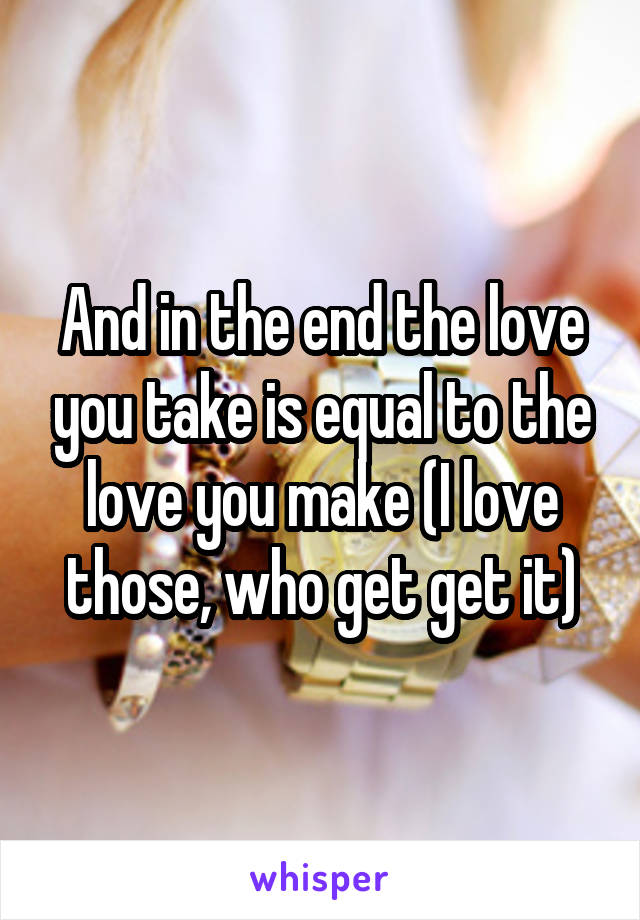 And in the end the love you take is equal to the love you make (I love those, who get get it)