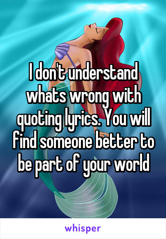 I don't understand whats wrong with quoting lyrics. You will find someone better to be part of your world