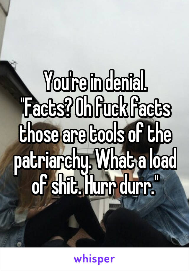 You're in denial.
"Facts? Oh fuck facts those are tools of the patriarchy. What a load of shit. Hurr durr."