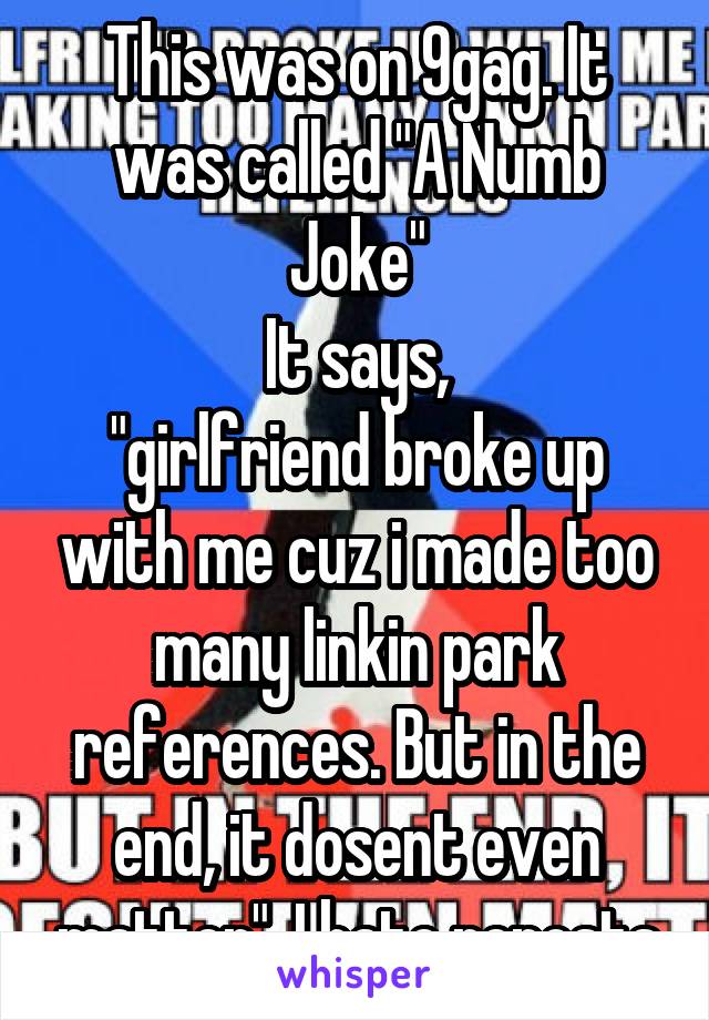 This was on 9gag. It was called "A Numb Joke"
It says,
"girlfriend broke up with me cuz i made too many linkin park references. But in the end, it dosent even matter". I hate reposts