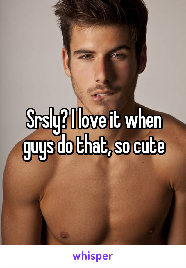 Srsly? I love it when guys do that, so cute