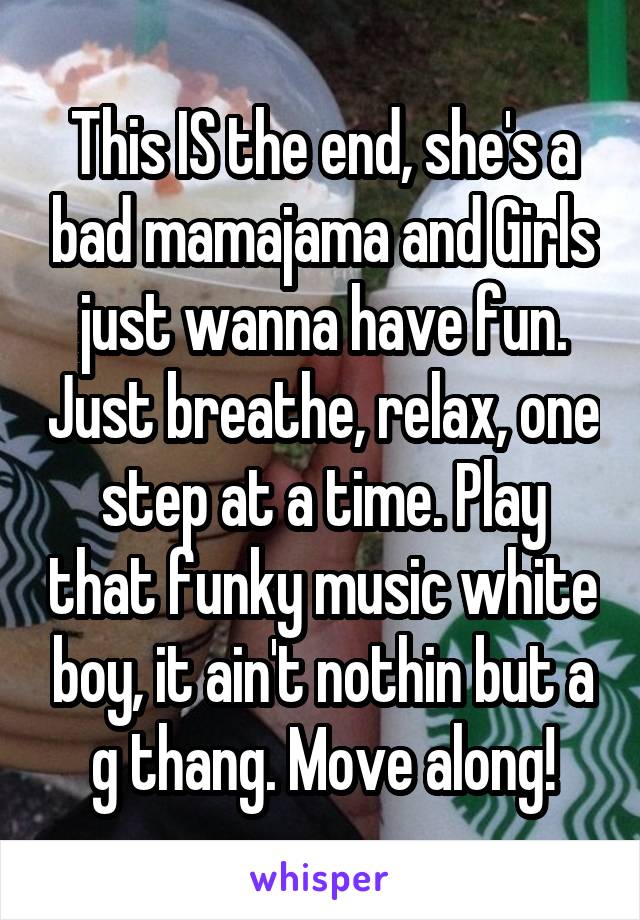 This IS the end, she's a bad mamajama and Girls just wanna have fun. Just breathe, relax, one step at a time. Play that funky music white boy, it ain't nothin but a g thang. Move along!