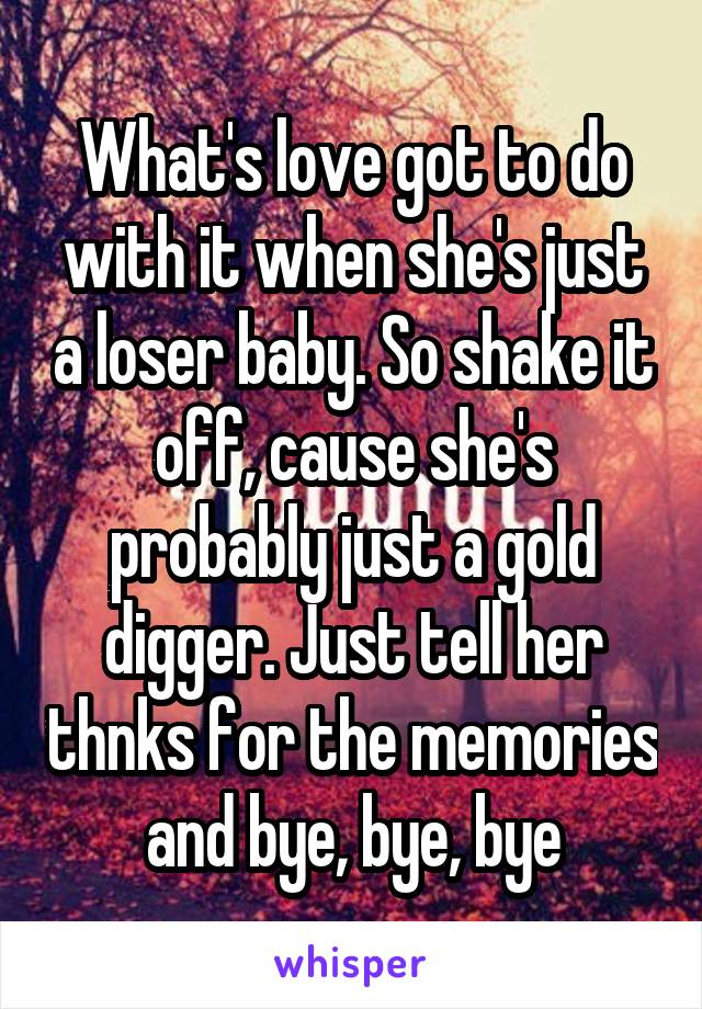 What's love got to do with it when she's just a loser baby. So shake it off, cause she's probably just a gold digger. Just tell her thnks for the memories and bye, bye, bye