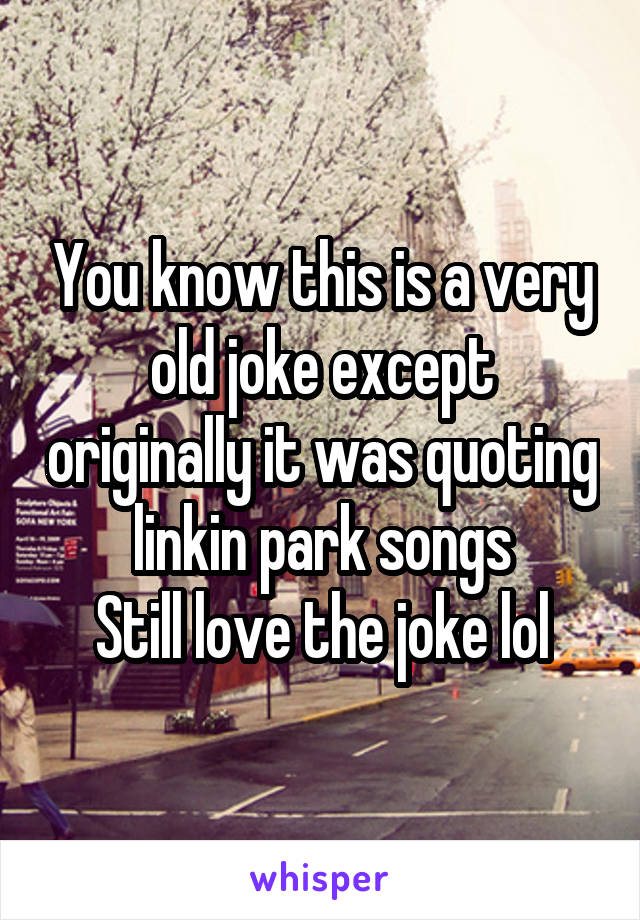 You know this is a very old joke except originally it was quoting linkin park songs
Still love the joke lol