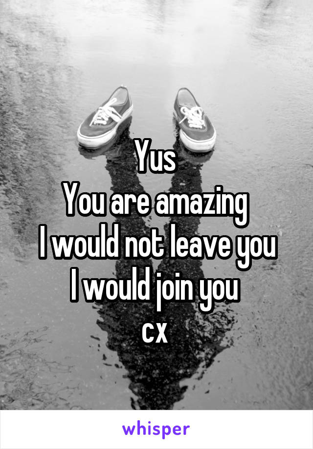 
Yus 
You are amazing 
I would not leave you
I would join you 
cx 