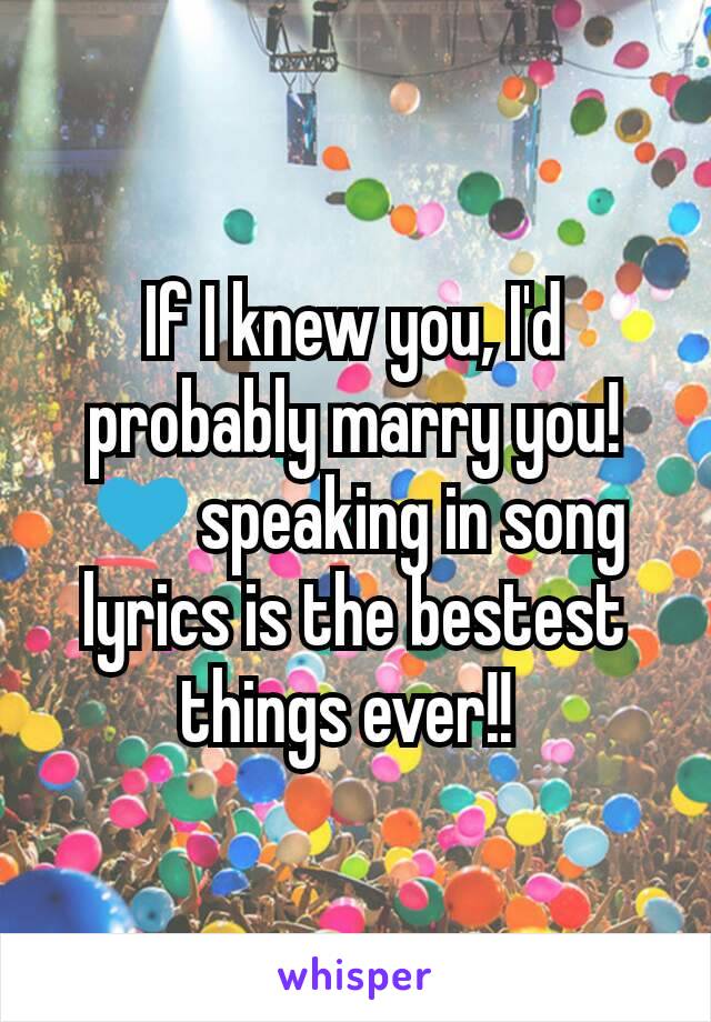 If I knew you, I'd probably marry you! 💙speaking in song lyrics is the bestest things ever!! 