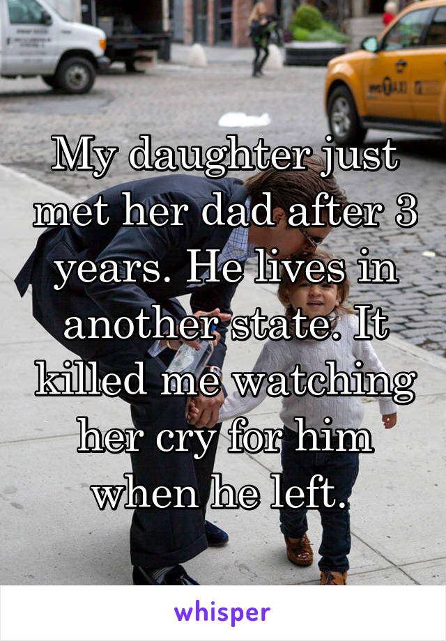 My daughter just met her dad after 3 years. He lives in another state. It killed me watching her cry for him when he left. 