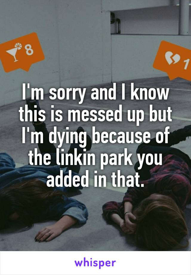 I'm sorry and I know this is messed up but I'm dying because of the linkin park you added in that.