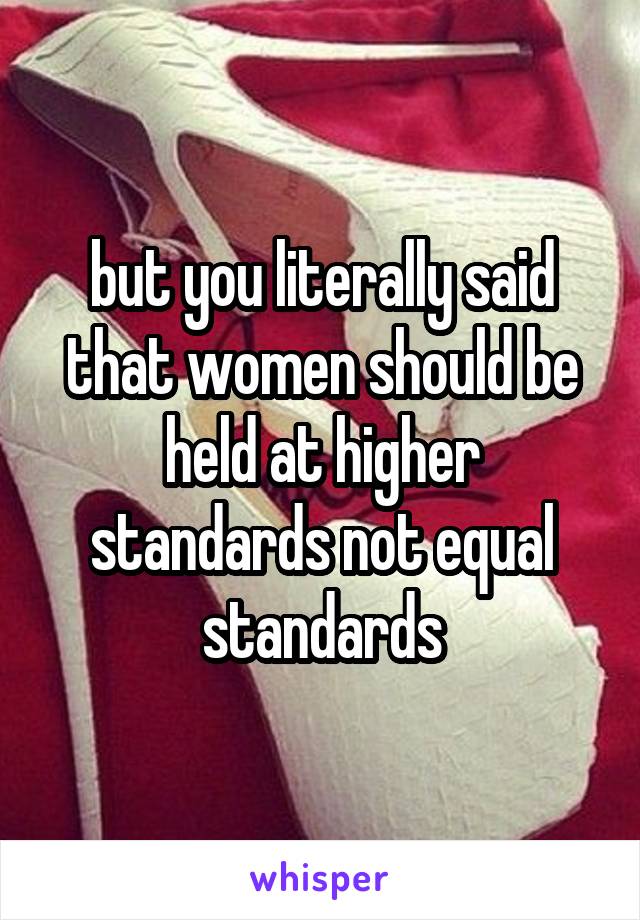 but you literally said that women should be held at higher standards not equal standards