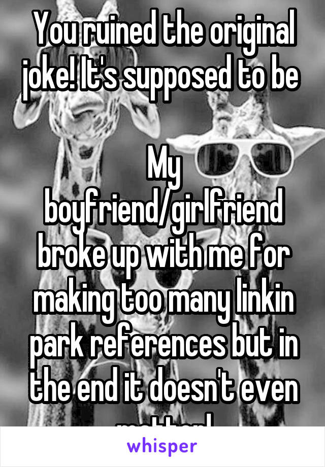 You ruined the original joke! It's supposed to be 

My boyfriend/girlfriend broke up with me for making too many linkin park references but in the end it doesn't even matter!