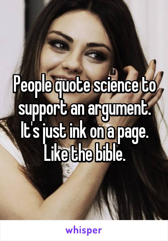 People quote science to support an argument. It's just ink on a page. Like the bible.