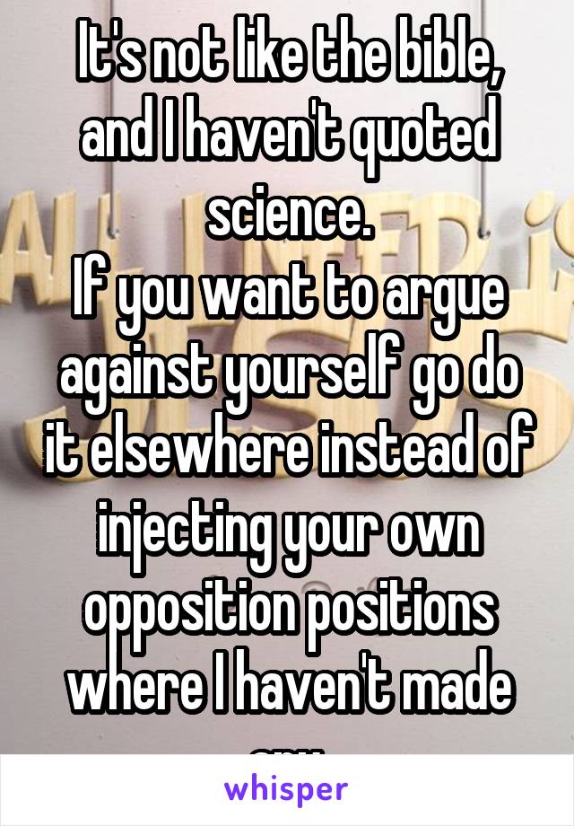 It's not like the bible, and I haven't quoted science.
If you want to argue against yourself go do it elsewhere instead of injecting your own opposition positions where I haven't made any.