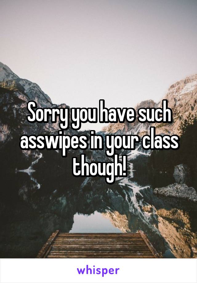 Sorry you have such asswipes in your class though!