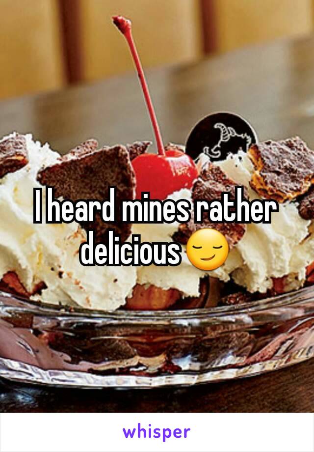 I heard mines rather delicious😏