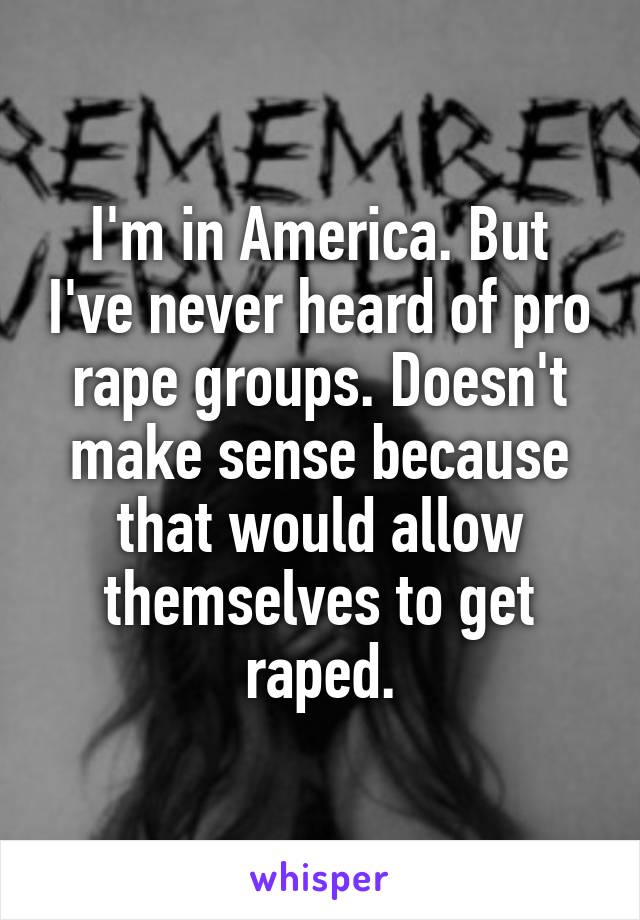 I'm in America. But I've never heard of pro rape groups. Doesn't make sense because that would allow themselves to get raped.