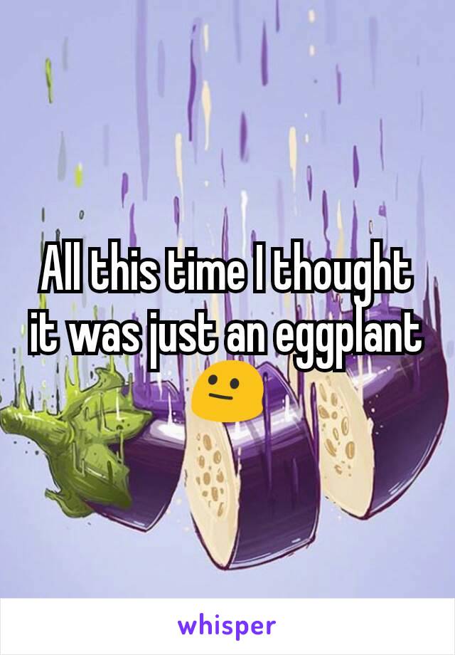 All this time I thought it was just an eggplant 😐