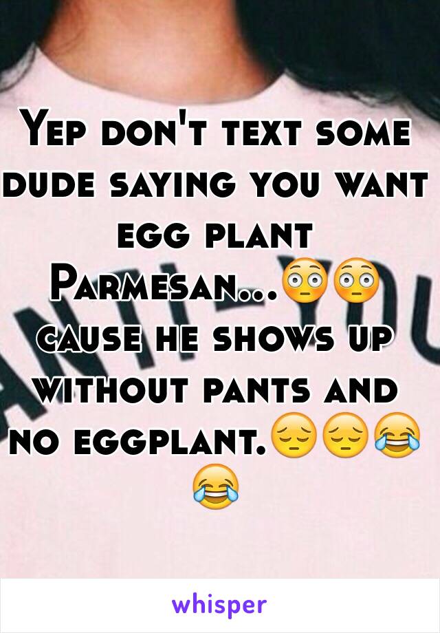 Yep don't text some dude saying you want egg plant Parmesan...😳😳 cause he shows up without pants and no eggplant.😔😔😂😂