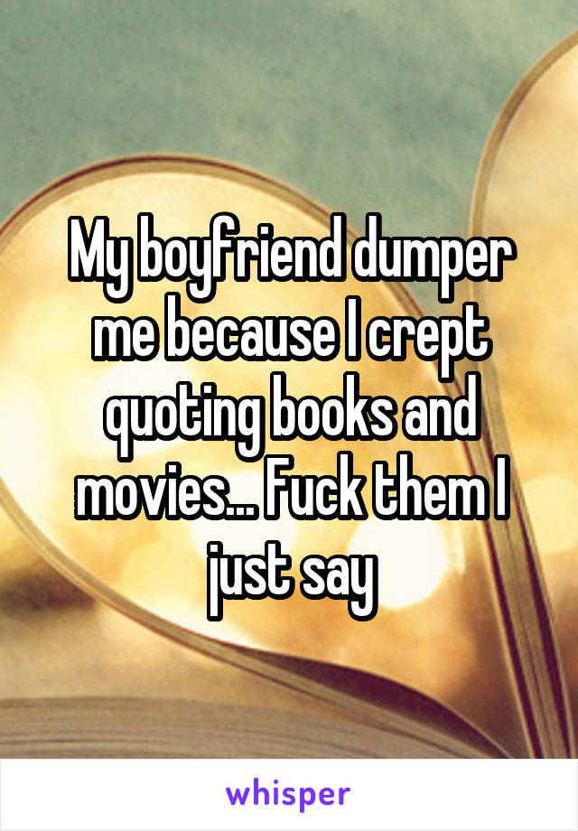 My boyfriend dumper me because I crept quoting books and movies... Fuck them I just say