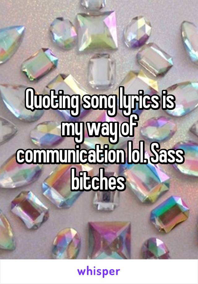 Quoting song lyrics is my way of communication lol. Sass bitches 