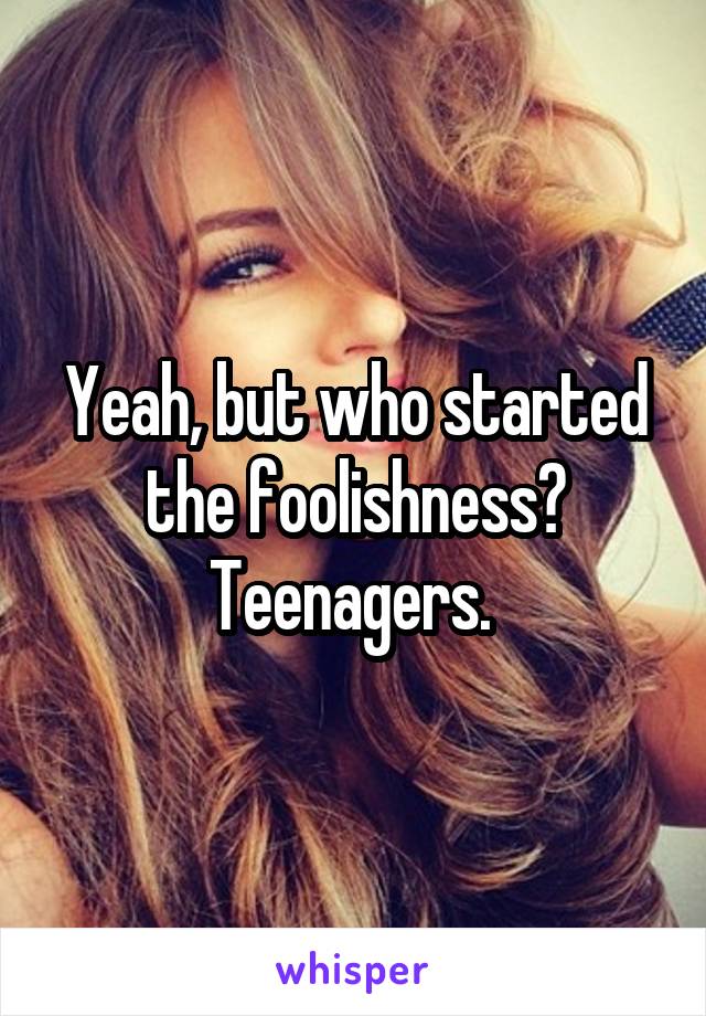 Yeah, but who started the foolishness? Teenagers. 