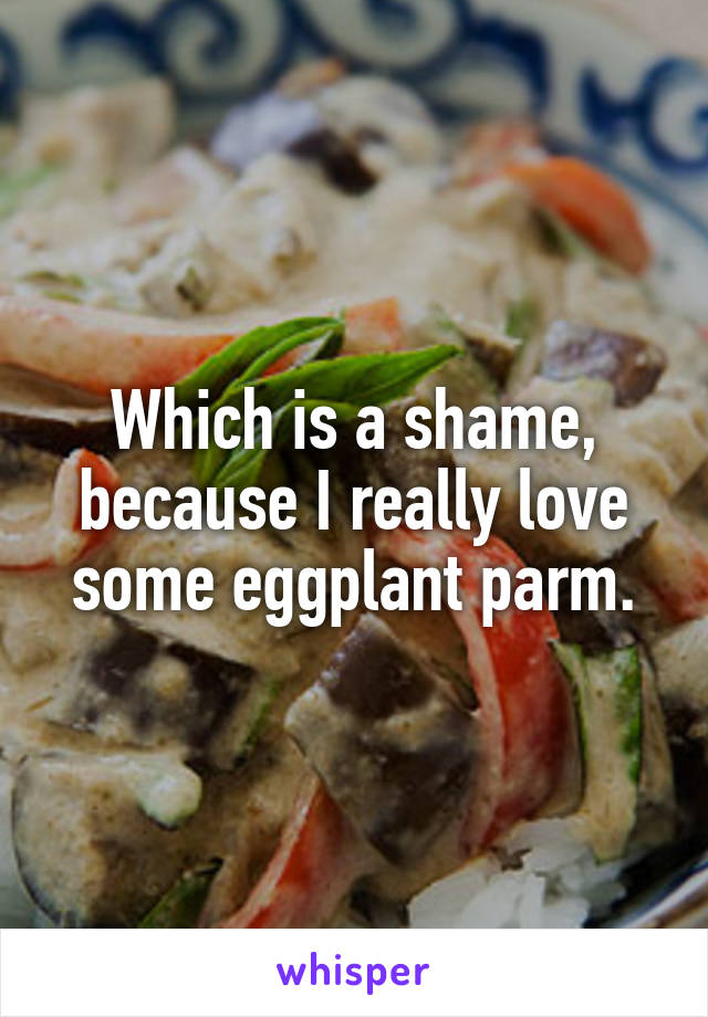 Which is a shame, because I really love some eggplant parm.